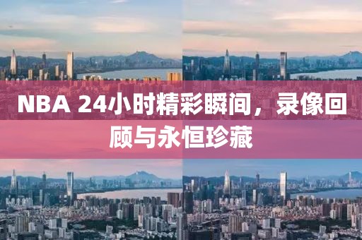 NBA 24小时精彩瞬间，录像回顾与永恒珍藏